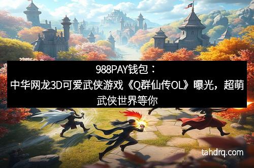 988PAY钱包：中华网龙3D可爱武侠游戏《Q群仙传OL》曝光，超萌武侠世界等你来战！