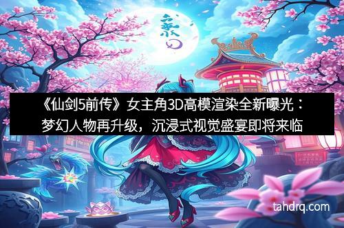 《仙剑5前传》女主角3D高模渲染全新曝光：梦幻人物再升级，沉浸式视觉盛宴即将来临